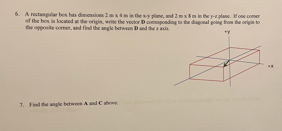 6. A rectangular box has dimensions 2 m x 4 m in the x-y plane, and 2 m x 8 m in the y-z plane. If one corner
of the box is located at the origin, write the vector D corresponding to the diagonal going from the origin to
the opposite corner, and find the angle between D and the z axis.
+y
7. Find the angle between A and C above.
HIGH
+X