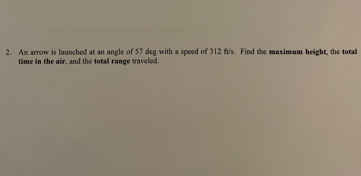 2. An arrow is launched at an angle of 57 deg with a speed of 312 ft/s. Find the maximum height, the total
time in the air, and the total range traveled.