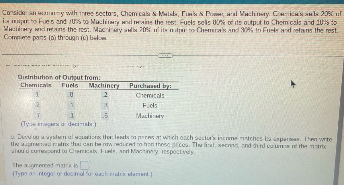 Consider an economy with three sectors, Chemicals & Metals, Fuels & Power, and Machinery. Chemicals sells 20% of
its output to Fuels and 70% to Machinery and retains the rest. Fuels sells 80% of its output to Chemicals and 10% to
Machinery and retains the rest. Machinery sells 20% of its output to Chemicals and 30% to Fuels and retains the rest.
Complete parts (a) through (c) below.
Distribution of Output from:
Chemicals
Fuels
8
1
1
2
.7
Machinery
2
.3
5
Purchased by:
Chemicals
Fuels
Machinery
(Type integers or decimals.)
b. Develop a system of equations that leads to prices at which each sector's income matches its expenses. Then write
the augmented matrix that can be row reduced to find these prices. The first, second, and third columns of the matrix
should correspond to Chemicals, Fuels, and Machinery, respectively.
The augmented matrix is
(Type an integer or decimal for each matrix element.)