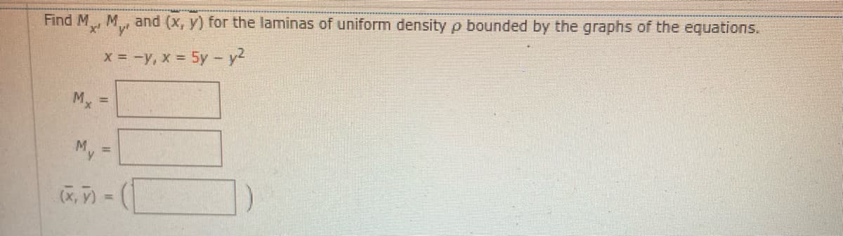 **Educational Content: Calculating Moments and Centroid of a Lamina**

**Problem Statement:**
Find \( M_x, M_y \) and \( (\bar{x}, \bar{y}) \) for the lamina of uniform density \(\rho\) bounded by the graphs of the equations:

\[ x = -y, \quad x = 5y - y^2 \]

**Solution Details:**
1. **Moments:**
   - \( M_x = \) [Calculate the moment around the x-axis using integration based on the given functions and boundaries.]
   - \( M_y = \) [Calculate the moment around the y-axis similarly.]

2. **Centroid:**
   - \( (\bar{x}, \bar{y}) = \left( \frac{M_y}{M}, \frac{M_x}{M} \right) \)
   - Compute \( M \), the total mass, using the density \(\rho\) and the area of the region bounded by the graphs.

**Graphical Explanation:**
- The graphs \( x = -y \) and \( x = 5y - y^2 \) represent a linear and a parabolic curve, respectively.
- The bounded area defined by these equations is the region of interest for calculating the moments and centroid.
- The linear equation \( x = -y \) crosses the y-axis at the origin and has a negative slope.
- The quadratic equation \( x = 5y - y^2 \) outlines a parabola that opens to the left, with its shape dictated primarily by the \( y^2 \) term and shifted by the linear term \( 5y \).

**Instructions for Students:**
- Carefully sketch or use a graphing tool to visualize the bounded region.
- Set up the integral limits correctly by finding the intersection points of the graphs.
- Use the formulas for moments and the centroid to derive \( M_x, M_y \), and \( (\bar{x}, \bar{y}) \) based on the integrals of these functions.