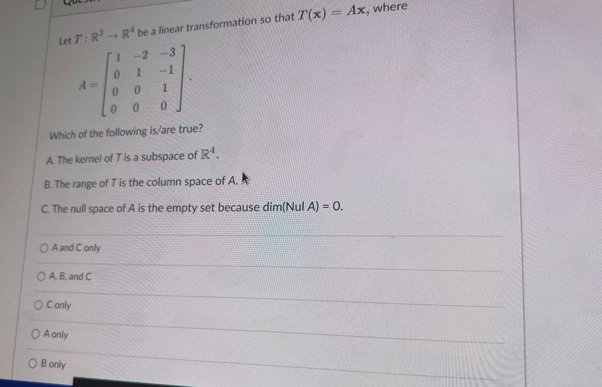 Let T: R³ → R4 be a linear transformation so that T(x)
-2-3
0 1
-1
A =
00
1
0 0
0
Which of the following is/are true?
A. The kernel of T is a subspace of R4.
B. The range of T is the column space of A.
C. The null space of A is the empty set because dim(Nul A) = 0.
OA and C only
OA, B, and C
○ C only
○ A only
○ B only
Ax, where