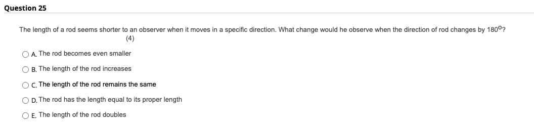 Question 25
The length of a rod seems shorter to an observer when it moves in a specific direction. What change would he observe when the direction of rod changes by 180°?
(4)
OA. The rod becomes even smaller
O B. The length of the rod increases
OC. The length of the rod remains the same
O D. The rod has the length equal to its proper length
O E. The length of the rod doubles