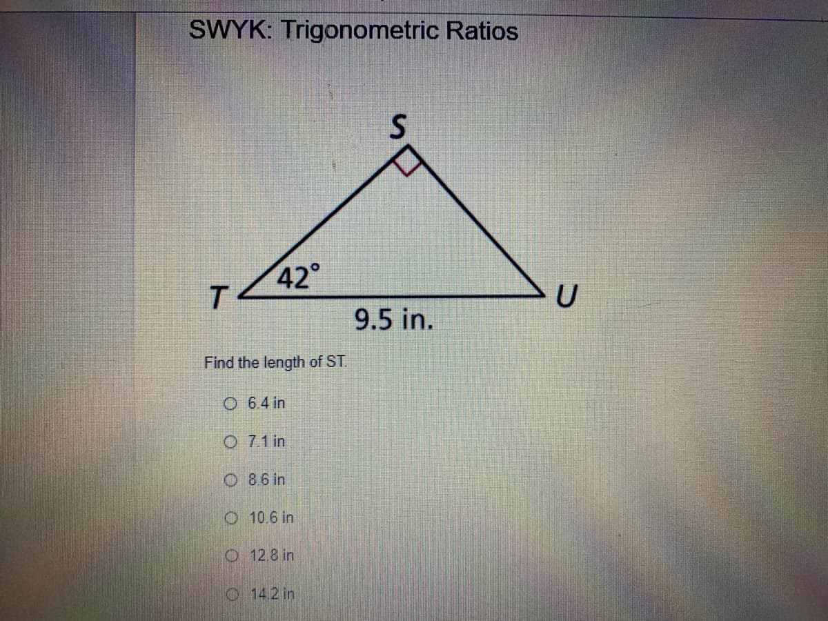 SWYK: Trigonometric Ratios
42°
T.
9.5 in.
Find the length of ST.
O 6.4 in
O 7.1 in
O 8.6 in
O 10.6 in
O 12.8 in
O14.2 in
