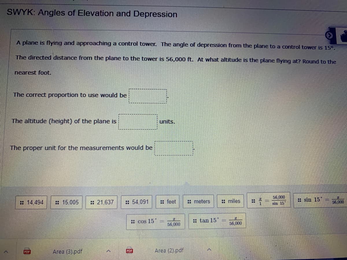 SWYK: Angles of Elevation and Depression
A plane is flying and approaching a control tower. The angle of depression from the plane to a control tower is 15°.
The directed distance from the plane to the tower is 56,000 ft. At what altitude is the plane flying at? Round to the
nearest foot.
The correct proportion to use would be
The altitude (height) of the plane is
units.
The proper unit for the measurements would be
:: feet
:: miles
56,000
sin 15
:: sin 15°
: 14,494
: 15,005
:: 21,637
:: 54,091
: meters
%2:
56,000
: cos 15
:: tan 15°
56,000
56,000
Area (3).pdf
Area (2).pdf
PDF
PDF
