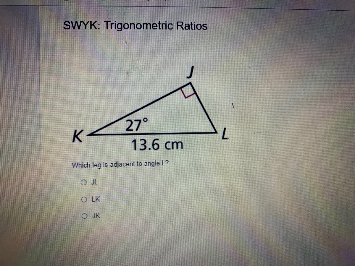 SWYK: Trigonometric Ratios
27°
13.6 cm
K
Which leg is adjacent to angle L?
O JL
O LK
O JK
