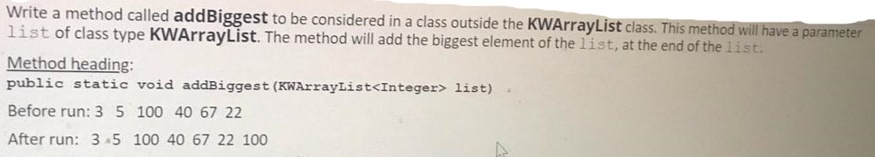 Write a method called addBiggest to be considered in a class outside the KWArrayList class. This method will have a parameter
list of class type KWArrayList. The method will add the biggest element of the list, at the end of the 1ist.
Method heading:
public static void addBiggest (KWArrayList<Integer> list).
Before run: 35 100 40 67 22
After run: 3 5 100 40 67 22 100
