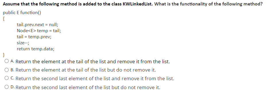 Assume that the following method is added to the class KWLinkedList. What is the functionality of the following method?
public E function()
{
tail.prev.next = null;
Node<E> temp = tail;
tail = temp.prev;
size--;
return temp.data;
}
O A. Return the element at the tail of the list and remove it from the list.
B. Return the element at the tail of the list but do not remove it.
O C. Return the second last element of the list and remove it from the list.
O D. Return the second last element of the list but do not remove it.
