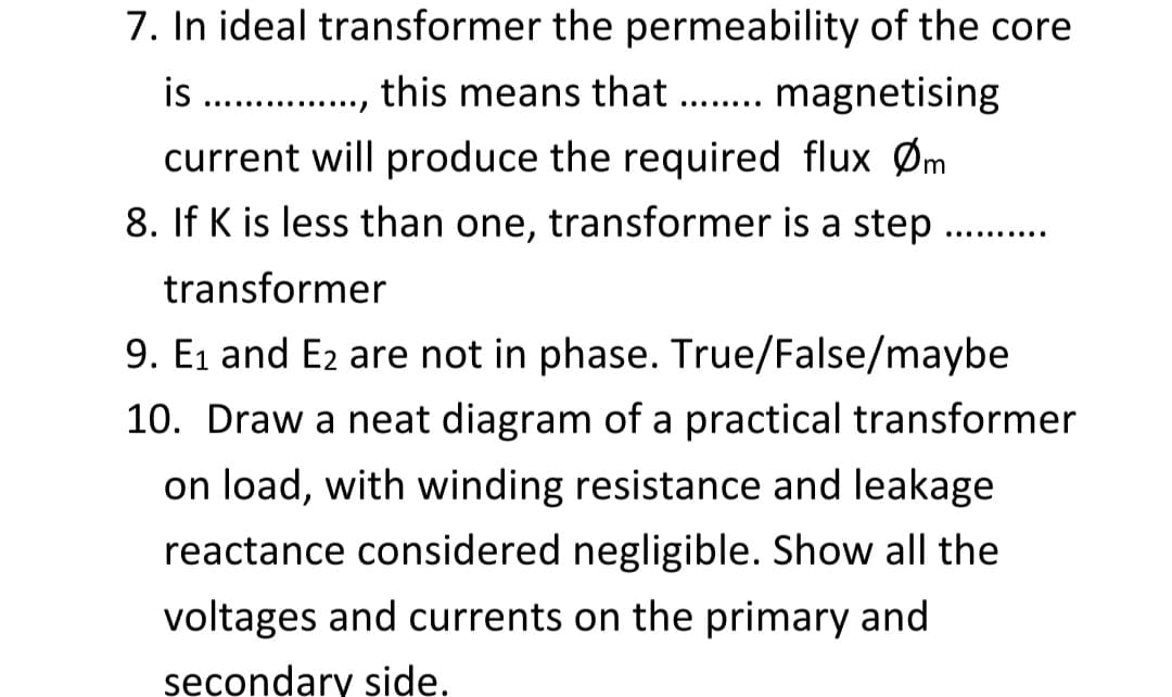 7. In ideal transformer the permeability of the core
is ., this means that ... magnetising
........
......
current will produce the required flux Øm
8. If K is less than one, transformer is a step
...........
transformer
9. E1 and E2 are not in phase. True/False/maybe
10. Draw a neat diagram of a practical transformer
on load, with winding resistance and leakage
reactance considered negligible. Show all the
voltages and currents on the primary and
secondary side.
