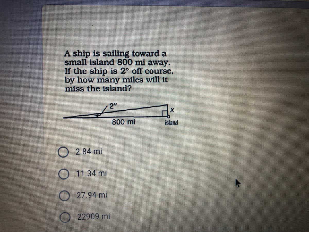 A ship is sailing toward a
small island 800 mi away.
If the ship is 2° off course,
by how many miles will it
miss the Island?
2°
800 mi
island
O 2.84 mi
O 11.34 mi
O 27.94 mi
22909 mi
