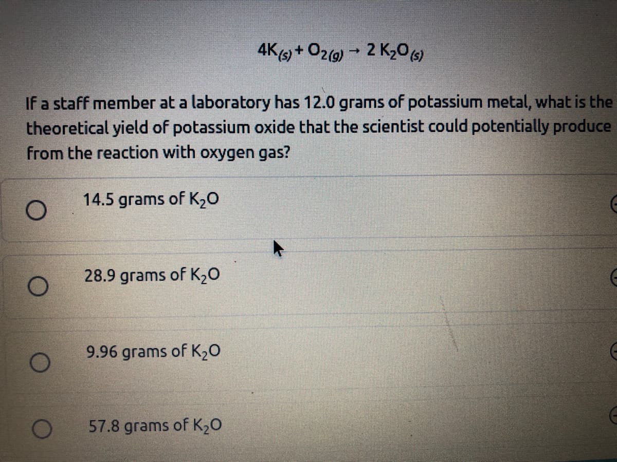 4K) + O2(9) - 2 K206)
If a staff member at a laboratory has 12.0 grams of potassium metal, what is the
theoretical yield of potassium oxide that the scientist could potentially produce
from the reaction with oxygen gas?
14.5 grams of K20
28.9 grams of K20
9.96 grams of K20
57.8 grams of K20
