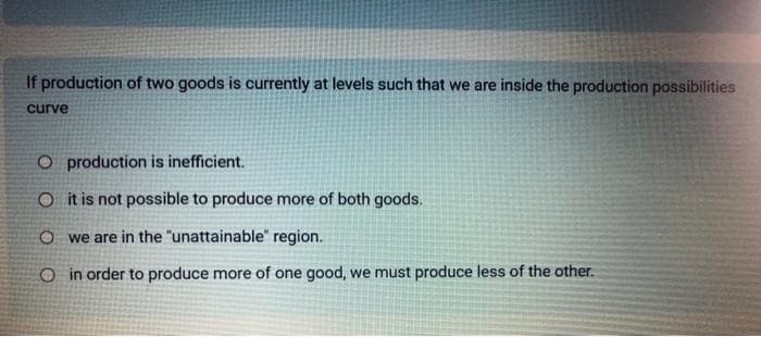 If production of two goods is currently at levels such that we are inside the production possibilities
curve
O production is inefficient.
O it is not possible to produce more of both goods.
Owe are in the "unattainable" region.
O in order to produce more of one good, we must produce less of the other.