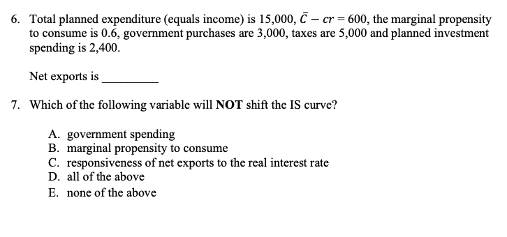 6. Total planned expenditure (equals income) is 15,000, € – cr = 600, the marginal propensity
to consume is 0.6, government purchases are 3,000, taxes are 5,000 and planned investment
spending is 2,400.
Net exports is
7. Which of the following variable will NOT shift the IS curve?
A. government spending
B. marginal propensity to consume
C. responsiveness of net exports to the real interest rate
D. all of the above
E. none of the above