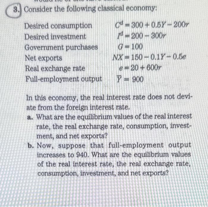 3. Consider the following classical economy:
Desired consumption
Desired investment
Government purchases
Net exports
Real exchange rate
Full-employment output
C=300+0.5Y-200r
Id=200-300r
G=100
NX-150-0.1Y-0.5e
e=20+600r
Y = 900
In this economy, the real interest rate does not devi-
ate from the foreign interest rate.
a. What are the equilibrium values of the real interest
rate, the real exchange rate, consumption, invest-
ment, and net exports?
b. Now, suppose that full-employment output
increases to 940. What are the equilibrium values
of the real interest rate, the real exchange rate,
consumption, investment, and net exports?