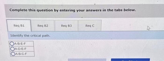 Complete this question by entering your answers in the tabs below.
Req B1
Req B2
Identify the critical path.
OA-B-E-F
OA-D-E-F
OA-B-C-F
Req B3
Req C