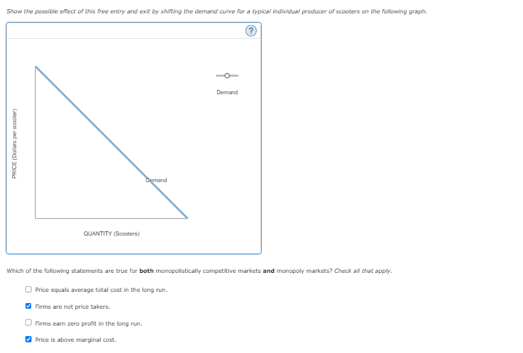 Show the possible effect of this free entry and exit by shifting the demand curve for a typical individual producer of scooters on the following graph.
PRICE (Dollars per scooter)
QUANTITY (Scooters)
Demand
Which of the following statements are true for both monopolistically competitive markets and monopoly markets? Check all that apply.
Price equals average total cost in the long run.
Firms are not price takers.
Firms earn zero profit in the long run.
✔Price is above marginal cost.
Demand