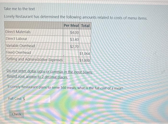 Take me to the text
Lonely Restaurant has determined the following amounts related to costs of menu items.
Per Meal Total
$4.00
$3.40
$2.70
Direct Materials
Direct Labour
Variable Overhead
Fixed Overhead
Selling and Administrative Expenses
Do not enter dollar signs or commas in the input boxes.
Round your answer to 2 decimal places.
If Lonely Restaurant plans to serve 560 meals, what is the full cost of a meal?
Full Cost: $
$1,064
$1,000
Check