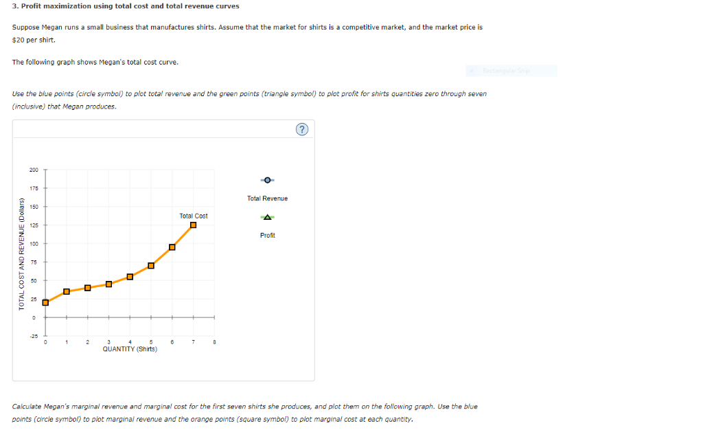 3. Profit maximization using total cost and total revenue curves
Suppose Megan runs a small business that manufactures shirts. Assume that the market for shirts is a competitive market, and the market price is
$20 per shirt.
The following graph shows Megan's total cost curve.
Use the blue points (circle symbol) to plot total revenue and the green points (triangle symbol) to plot profit for shirts quantities zero through seven
(inclusive) that Megan produces.
REVENUE (Dollars)
TOTAL COSTA
200
175
150
0
2
QUANTITY (Shirts)
☐
6
Total Cost
O
Total Revenue
A
Profit
(?)
Rectangular Snip
Calculate Megan's marginal revenue and marginal cost for the first seven shirts she produces, and plot them on the following graph. Use the blue
points (circle symbol) to plot marginal revenue and the orange points (square symbol) to plot marginal cost at each quantity.