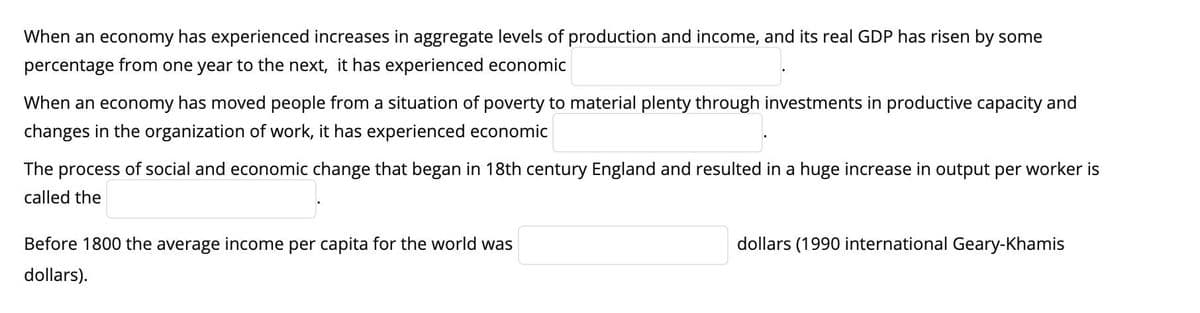 When an economy has experienced increases in aggregate levels of production and income, and its real GDP has risen by some
percentage from one year to the next, it has experienced economic
When an economy has moved people from a situation of poverty to material plenty through investments in productive capacity and
changes in the organization of work, it has experienced economic
The process of social and economic change that began in 18th century England and resulted in a huge increase in output per worker is
called the
Before 1800 the average income per capita for the world was
dollars).
dollars (1990 international Geary-Khamis