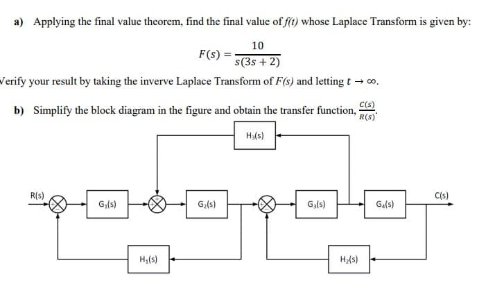 a) Applying the final value theorem, find the final value of f(t) whose Laplace Transform is given by:
10
F(s) =
s(3s + 2)
Verify your result by taking the inverve Laplace Transform of F(s) and letting t → co.
C(s)
b) Simplify the block diagram in the figure and obtain the transfer function, .
Ha(s)
R(s)
C(s)
G;(s)
G,(s)
G,(s)
Ga(s)
H;(s)
H2(s)
