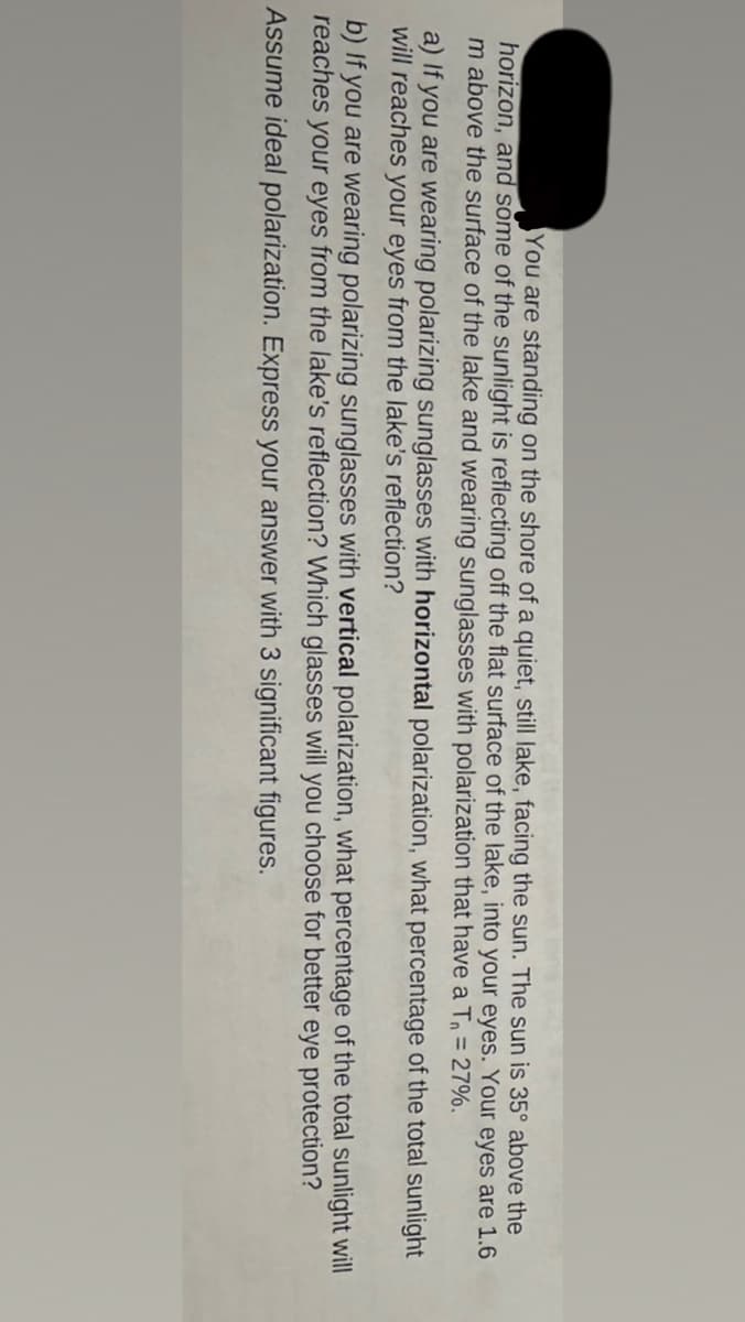 You are standing on the shore of a quiet, still lake, facing the sun. The sun is 35° above the
horizon, and some of the sunlight is reflecting off the flat surface of the lake, into your eyes. Your eyes are 1.6
m above the surface of the lake and wearing sunglasses with polarization that have a T₁ = 27%.
a) If you are wearing polarizing sunglasses with horizontal polarization, what percentage of the total sunlight
will reaches your eyes from the lake's reflection?
b) If you are wearing polarizing sunglasses with vertical polarization, what percentage of the total sunlight will
reaches your eyes from the lake's reflection? Which glasses will you choose for better eye protection?
Assume ideal polarization. Express your answer with 3 significant figures.