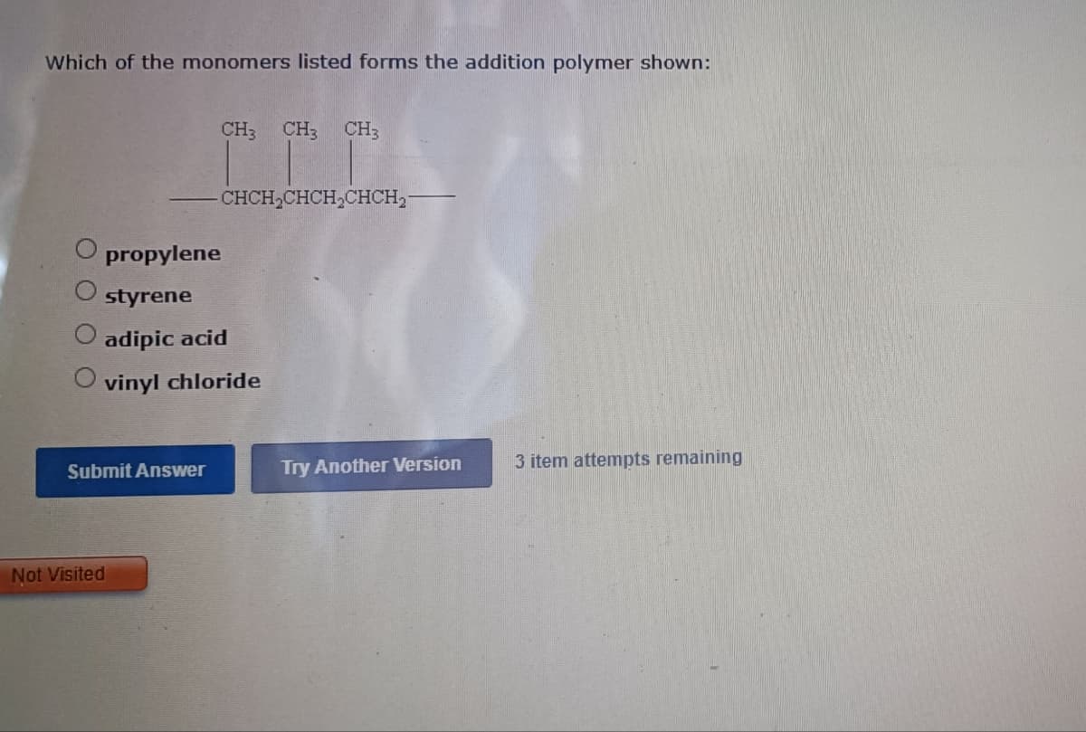 Which of the monomers listed forms the addition polymer shown:
CH3
CH3
CH3
CHCH,CHCH,CHCH,
propylene
styrene
adipic acid
vinyl chloride
Try Another Version
3 item attempts remaining
Submit Answer
Not Visited
