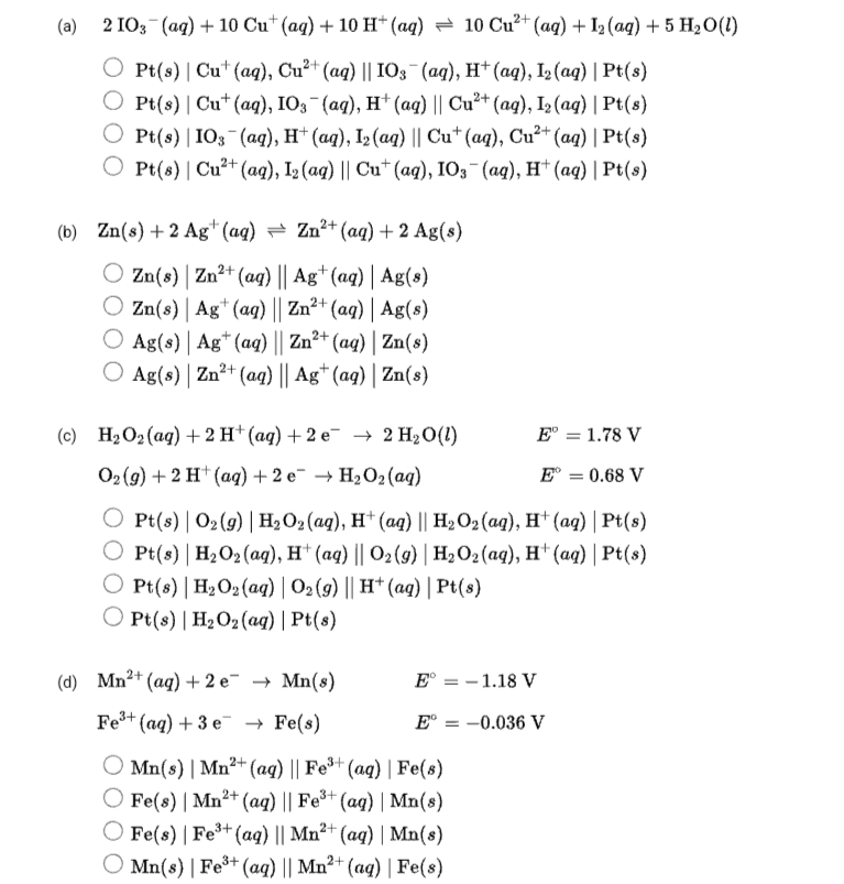 (а) 2103 (ад) + 10 Cu" (aq) + 10 н"(ад) — 10 Cu"** (ag) + la (ag) + 5 H-0()
O P() | Cut (ag), Cu?* (аq) || IOз (ад), н* (аq), I (ag) | Pt(s)
O Pel(o) | Cu* (ag), IOз (ад), н* (аg) || Cu?* (ag), I, (ag) | Pt(8)
O Pt(s) | IO3 (ag), H† (aq), I2 (aq) || Cu* (aq), Cu²+ (aq) | Pt(s)
О Pe(6) | Cu?* (ag), I3(ag) || Cu" (аg), 10; (аg), н* (ад) | Pt()
(b) Zn(s) + 2 Ag* (aq) = Zn²+ (aq) + 2 Ag(s)
O Zn(s) | Zn²+
Zn(s) | Ag* (ag) || Zn²+ (aq) | Ag(s)
O Ag(s) | Ag* (aq) || Zn²+ (ag) | Zn(s)
O Ag(s) | Zn²+ (aq) || Ag* (aq) | Zn(s)
(aq) || Ag*(aq) | Ag(s)
(с) НаО(ад) + 2 H* (аq) + 2 е — 2 H:0()
E° = 1.78 V
Оэ (9) + 2 H* (ад) + 2 е НаОz(аg)
Е 3 0.68 V
O Pt(s) | O2(g) | H2O2 (aq), H* (aq) || H2O2 (ag), H* (ag) | Pt(s)
O Pt(s) | H2O2 (ag), H* (ag) || 02(9) | H2O2 (aq), H* (aq) | Pt(s)
O Pt(s) | H2O2 (aq) | O2(9) || H† (aq) | Pt(s)
O Pt(s) | H2O2(aq) | Pt(s)
(d) Mn'* (aq) +2 е — Mn(s)
Е 3D - 1.18 V
Fe+ (aq) + 3 e → Fe(s)
Е 3D -0.036V
O Mn(s) | Mn²+ (ag) || Fe*+ (aq) | Fe(s)
O Fe(8) | Mn²+ (aq) || Fe* (aq) | Mn(8)
O Fe(s) | Fe³* (aq) || Mn²* (aq) | Mn(s)
О Mn(8) | Fe* (аq) || Mn?* (aq) | Fe(s)
3+
2+
2+
