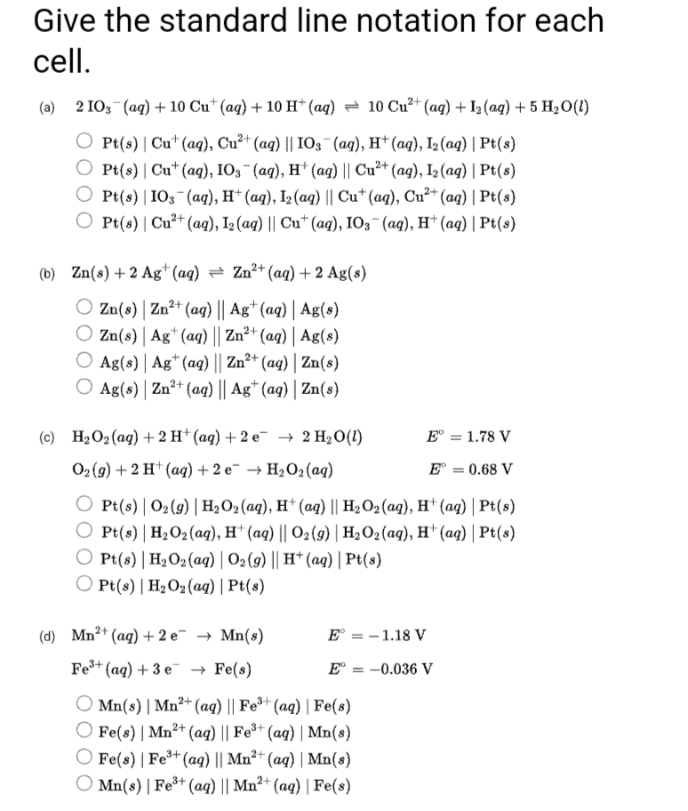 Give the standard line notation for each
cell.
(а) 2 103 (ад) + 10 Cu* (aq) + 10 H* (аq) — 10 Cu* (ag) + 12(aq) + 5 H20(1)
O Pt(s) | Cu* (aq), Cu²+ (aq) || IO3 (aq), Ht (ag), I2 (aq) | Pt(s)
Pt(s) | Cu* (aq), IО; (ад), н* (аq) || Cu?* (ag), I; (ag) | Рt(s)
O Pt(s) |1O3 (ag), H* (ag), I2 (aq) || Cu* (aq), Cu²+ (ag) | Pt(s)
О P{(6) | Cu?* (ag), I3 (aq) || Cu" (aq), 10; (аg), H (ад) | Pt(5)
(b) Zn(s) +2 Ag* (aq) = Zn²+ (aq) + 2 Ag(s)
O Zn(8) | Zn²+ (aq) || Ag+(aq) | Ag(s)
O Zn(s) | Ag* (ag) || Zn²+ (aq) | Ag(s)
Ag(s) | Ag* (aq) || Zn²+ (aq) | Zn(s)
Ag(s) | Zn?+ (aq) || Ag* (aq) | Zn(s)
(c) H2O2 (ag) + 2 H† (ag) + 2 e¯ –→ 2 H20(1)
E° = 1.78 V
Ог(9) + 2 H* (аg) + 2 е + H,О, (aq)
E° = 0.68 V
O Pt(s) | O2 (9) | H2O2 (aq), H* (ag) || H2 O2 (ag), H* (ag) | Pt(s)
O Pt(s) | H2O2 (ag), H* (aq) || O2(9) | H2O2 (aq), H* (aq) | Pt(s)
O Pt(8) | H2O2(aq) | O2 (9) || H* (ag) | Pt(s)
O Pt(s) | H2O2(aq) | Pt(8)
(d) Mn2+ (ag) + 2 e¯ → Mn(s)
E° = - 1.18 V
Fe+ (ag) + 3 e → Fe(s)
E° = -0.036 V
O Mn(s) | Mn²+ (aq) || Fe*+ (aq) | Fe(s)
O Fe(8) | Mn²+ (aq) || Fe*+ (aq) | Mn(8)
O Fe(s) | Fe³+ (aq) || Mn²+ (aq) | Mn(s)
O Mn(s) | Fe³* (ag) || Mn²+ (aq) | Fe(s)
