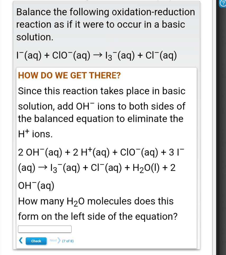 Balance the following oxidation-reduction
reaction as if it were to occur in a basic
solution.
|(aq) + ClO-(aq) → 13 (aq) + Cl¯(aq)
HOW DO WE GET THERE?
Since this reaction takes place in basic
solution, add OH" ions to both sides of
the balanced equation to eliminate the
Ht ions.
2 OH (aq) + 2 H*(aq) + CIO¯(aq) + 3 I-
(aq) → 13 (aq) + Cl"(aq) + H20(1) + 2
он (аq)
How many H20 molecules does this
form on the left side of the equation?
Check
Next
(7 of 8)
