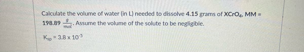 Calculate the volume of water (in L) needed to dissolve 4.15 grams of XCRO4, MM =
198.89
mol
Assume the volume of the solute to be negligible.
Ksp
= 3.8 x 105
