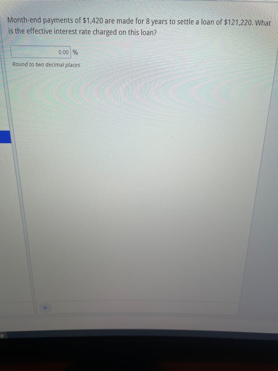 Month-end payments of $1,420 are made for 8 years to settle a loan of $121,220. What
is the effective interest rate charged on this loan?
0.00 %
Round to two decimal places