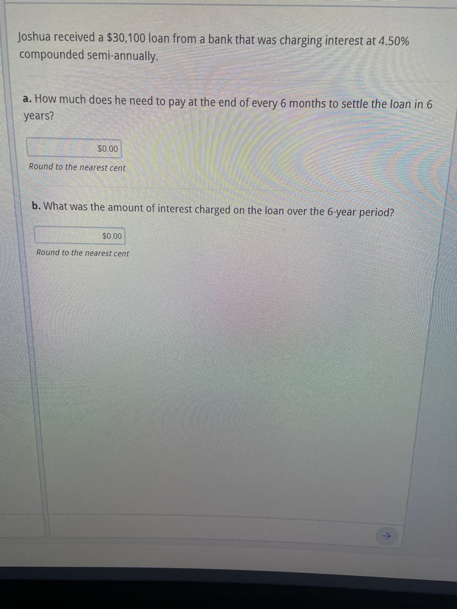 Joshua received a $30,100 loan from a bank that was charging interest at 4.50%
compounded semi-annually.
a. How much does he need to pay at the end of every 6 months to settle the loan in 6
years?
$0.00
Round to the nearest cent
b. What was the amount of interest charged on the loan over the 6-year period?
$0.00
Round to the nearest cent
个