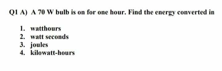 Q1 A) A 70 W bulb is on for one hour. Find the energy converted in
1. watthours
2. watt seconds
3. joules
4. kilowatt-hours
