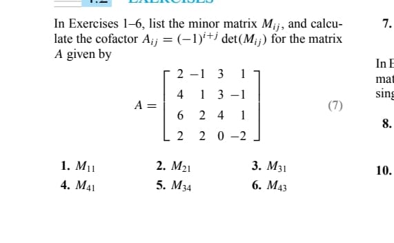 In Exercises 1–6, list the minor matrix Mij, and calcu-
late the cofactor A¡j = (−1)i+j det(M;;) for the matrix
A given by
1. M₁1
4. M41
A =
2
4
6
2
2. M₂1
5. M34
1
3-1
24 1
20 -2
1 3
3. M31
6. M43
(7)
7.
In E
mat
sing
8.
10.