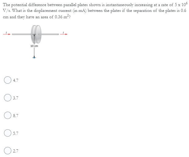 The potential difference between parallel plates shown is instantaneously increasing at a rate of 5 x 10°
V/s. What is the displacement current (in mA) between the plates if the separation of the plates is 0.6
cm and they have an area of 0.36 m??
10 cm
O 4.7
3.7
O 8.7
O 5.7
O 2.7
