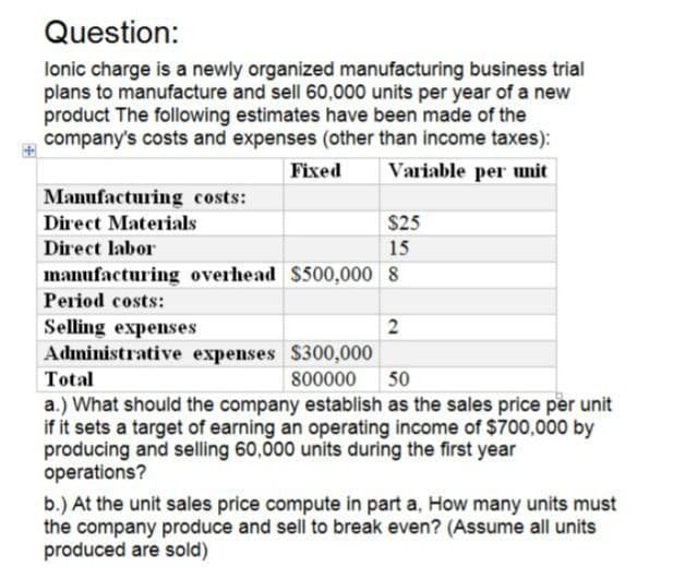 Question:
lonic charge is a newly organized manufacturing business trial
plans to manufacture and sell 60,000 units per year of a new
product The following estimates have been made of the
company's costs and expenses (other than income taxes):
Manufacturing costs:
Direct Materials
Direct labor
Fixed
Variable per unit
$25
15
manufacturing overhead $500,000 8
Period costs:
Selling expenses
Total
Administrative expenses $300,000
800000
2
50
a.) What should the company establish as the sales price per unit
if it sets a target of earning an operating income of $700,000 by
producing and selling 60,000 units during the first year
operations?
b.) At the unit sales price compute in part a, How many units must
the company produce and sell to break even? (Assume all units
produced are sold)