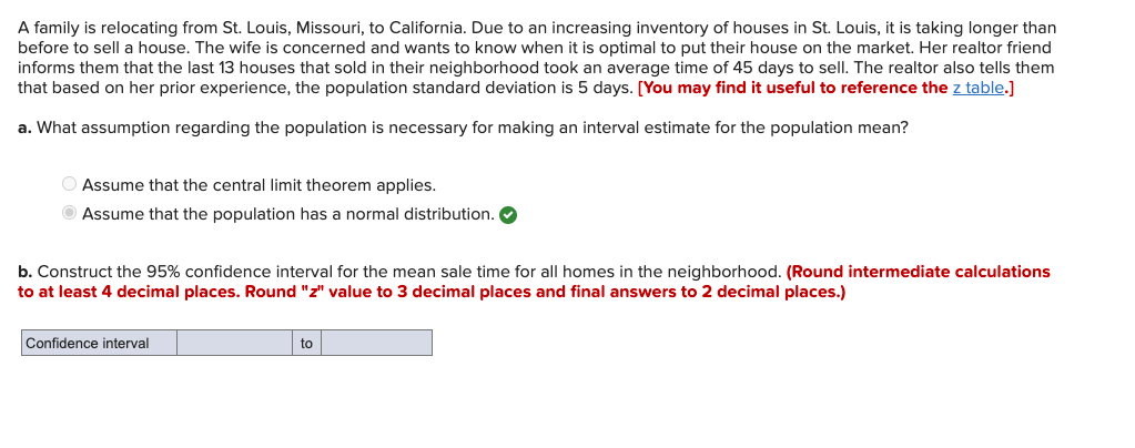 A family is relocating from St. Louis, Missouri, to California. Due to an increasing inventory of houses in St. Louis, it is taking longer than
before to sell a house. The wife is concerned and wants to know when it is optimal to put their house on the market. Her realtor friend
informs them that the last 13 houses that sold in their neighborhood took an average time of 45 days to sell. The realtor also tells them
that based on her prior experience, the population standard deviation is 5 days. [You may find it useful to reference the z table.]
a. What assumption regarding the population is necessary for making an interval estimate for the population mean?
O Assume that the central limit theorem applies.
Assume that the population has a normal distribution. O
b. Construct the 95% confidence interval for the mean sale time for all homes in the neighborhood. (Round intermediate calculations
to at least 4 decimal places. Round "z" value to 3 decimal places and final answers to 2 decimal places.)
Confidence interval
to
