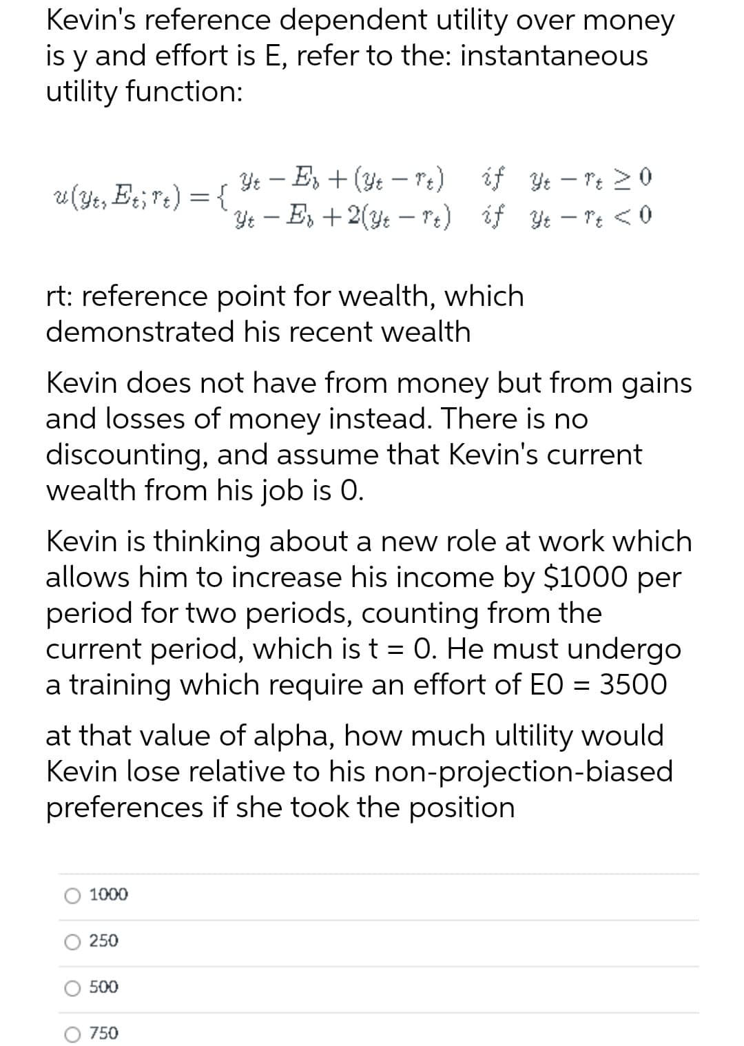 Kevin's reference dependent utility over money
is y and effort is E, refer to the: instantaneous
utility function:
Ye – E, + (Yt – Pe) éf Ye – re 20
Ye - E, +2(y: – re) if Yt – T: < 0
|
u(Ye, Et, rt) = {
rt: reference point for wealth, which
demonstrated his recent wealth
Kevin does not have from money but from gains
and losses of money instead. There is no
discounting, and assume that Kevin's current
wealth from his job is 0.
Kevin is thinking about a new role at work which
allows him to increase his income by $1000 per
period for two periods, counting from the
current period, which is t = 0. He must undergo
a training which require an effort of EO = 3500
at that value of alpha, how much ultility would
Kevin lose relative to his non-projection-biased
preferences if she took the position
1000
250
500
750
