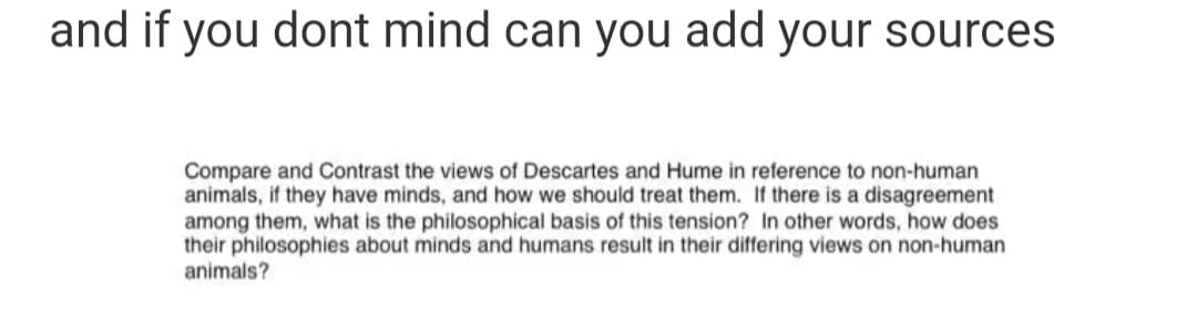 and if you dont mind can you add your sources
Compare and Contrast the views of Descartes and Hume in reference to non-human
animals, if they have minds, and how we should treat them. If there is a disagreement
among them, what is the philosophical basis of this tension? In other words, how does
their philosophies about minds and humans result in their differing views on non-human
animals?
