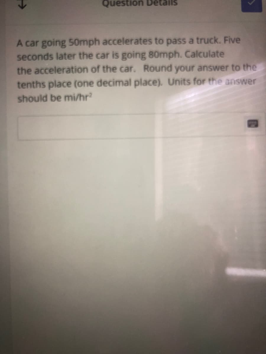 Question Details
A car going 50mph accelerates to pass a truck. Five
seconds later the car is going 80mph. Calculate
the acceleration of the car. Round your answer to the
tenths place (one decimal place). Units for the answer
should be mi/hr?
