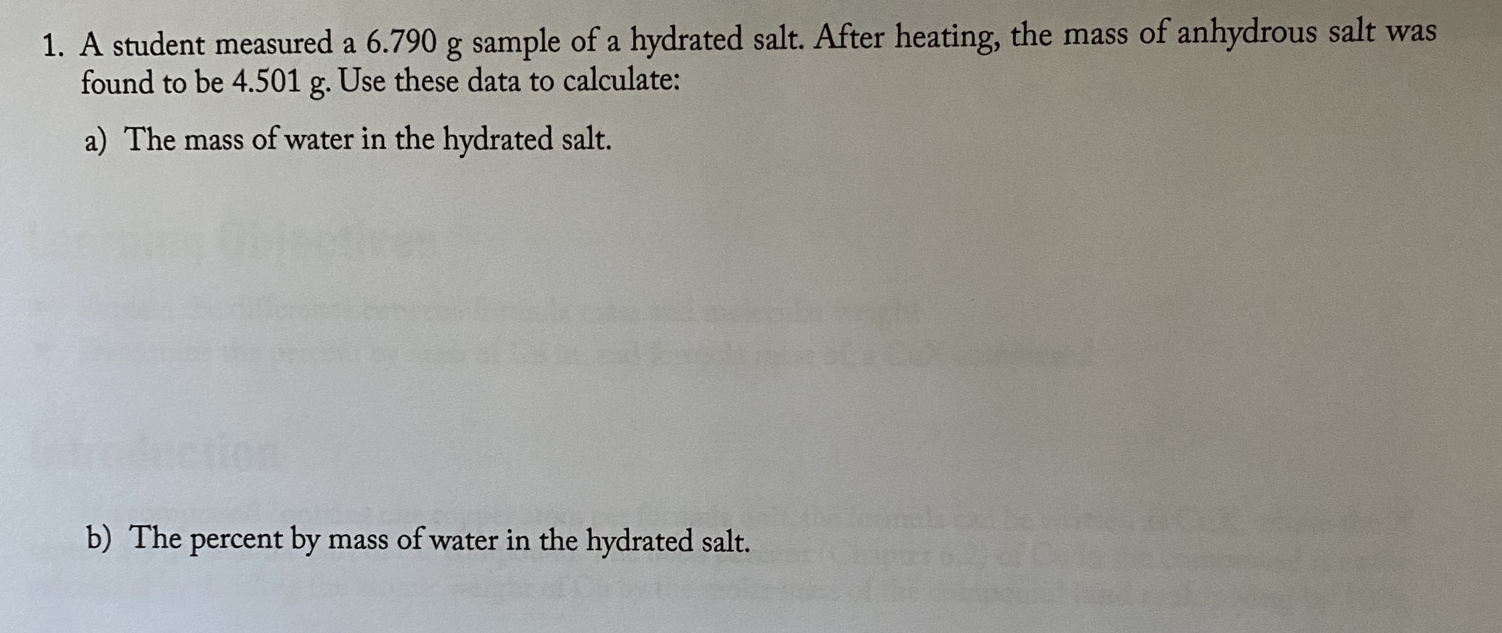 1. A student measured a 6.790 g sample of a hydrated salt. After heating, the mass of anhydrous salt was
found to be 4.501 g. Use these data to calculate:
a) The mass of water in the hydrated salt.
b) The percent by mass of water in the hydrated salt.
