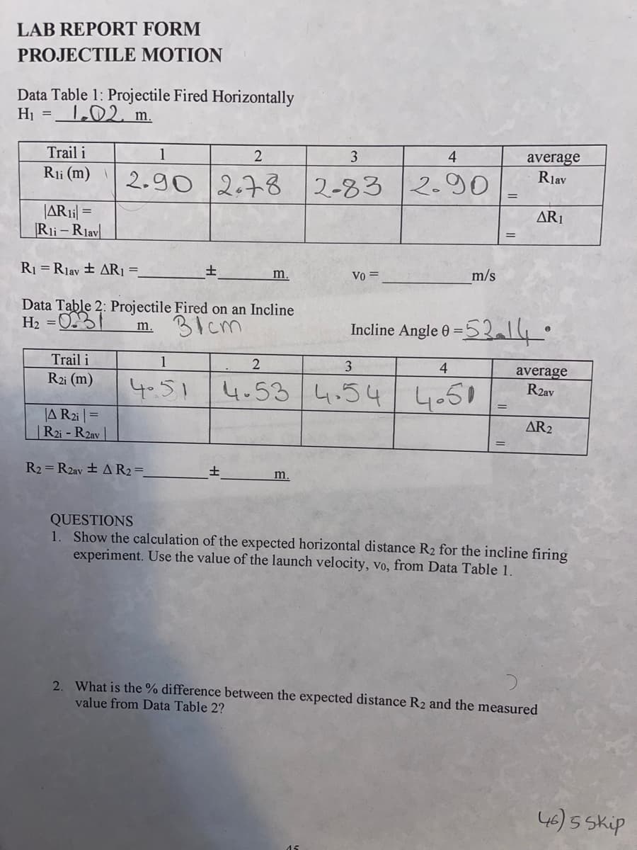 LAB REPORT FORM
PROJECTILE MOTION
Data Table 1: Projectile Fired Horizontally
H₁ = 1.02. m.
Trail i
1
2
3
4
Rii (m) 2.90 2.78 2-83 2.90
|AR1i| =
Rii-Rlav
R₁ =Rlav + AR₁ =
Data Table 2: Projectile Fired on an Incline
-0.31 m.
H₂ =
заст
Trail i
R2i (m)
1
4.51
A R2i|=
R2i-R2av
R2= R2av ± A R₂ =
±
m.
±
Vo =
m.
m/s
Incline Angle 0 =
2
3
4
4-53 4.54 4.50
=
average
Rlav
=53-14°
AR1
average
R2av
AR₂
QUESTIONS
1. Show the calculation of the expected horizontal distance R₂ for the incline firing
experiment. Use the value of the launch velocity, vo, from Data Table 1.
2. What is the % difference between the expected distance R2 and the measured
value from Data Table 2?
46) 5 Skip