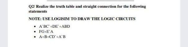 Q2/ Realize the truth table and straight eonnection for the following
statements
NOTE: USE LOGISIM TO DRAW THE LOGIC CIRCUITS
• A'BC+DE+ABD
• FG+EA
• A+B+CD°+A°B
