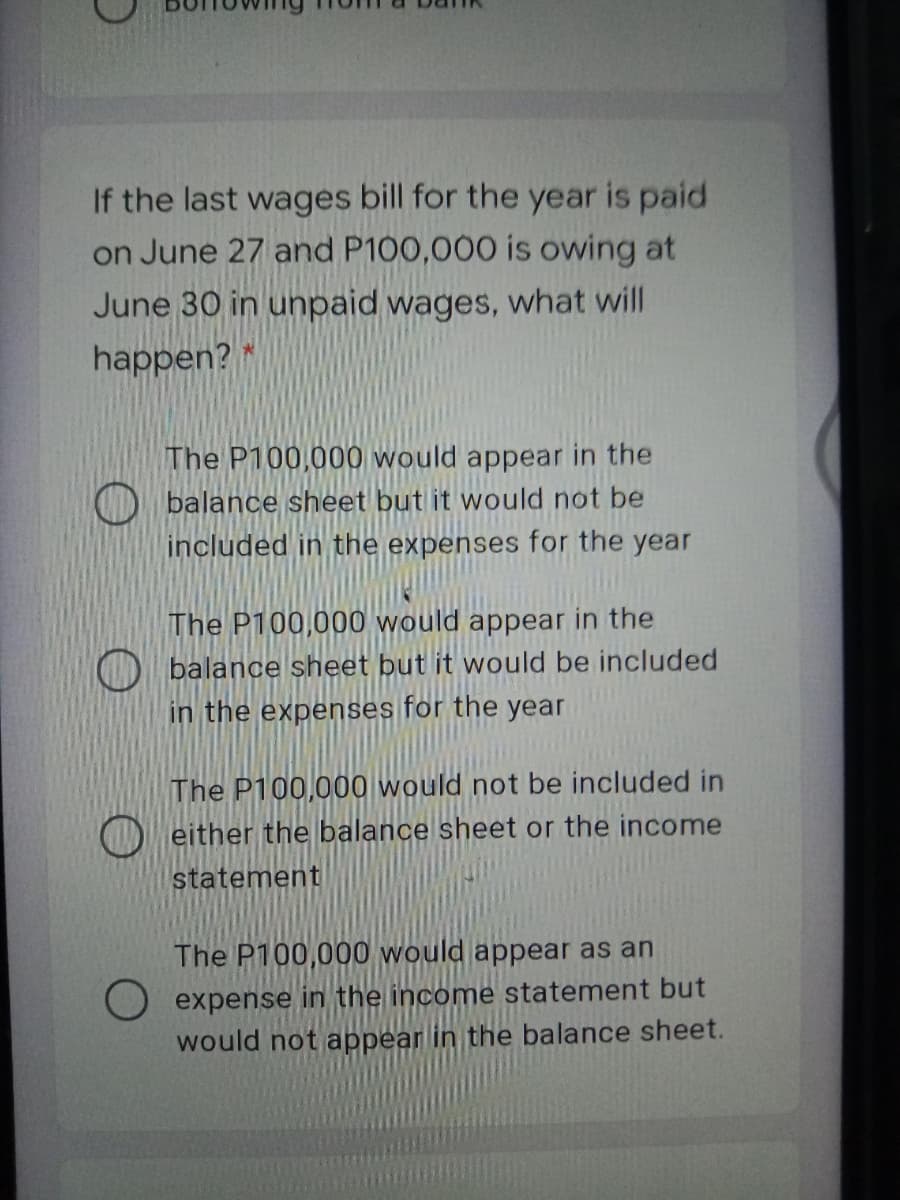 If the last wages bill for the year is paid
on June 27 and P100,000 is owing at
June 30 in unpaid wages, what will
happen? *
The P100,000 would appear in the
D balance sheet but it would not be
included in the expenses for the year
The P100,000 would appear in the
balance sheet but it would be included
in the expenses for the year
The P100,000 would not be included in
either the balance sheet or the income
statement
The P100,000 would appear as an
O expense in the income statement but
would not appear in the balance sheet.
