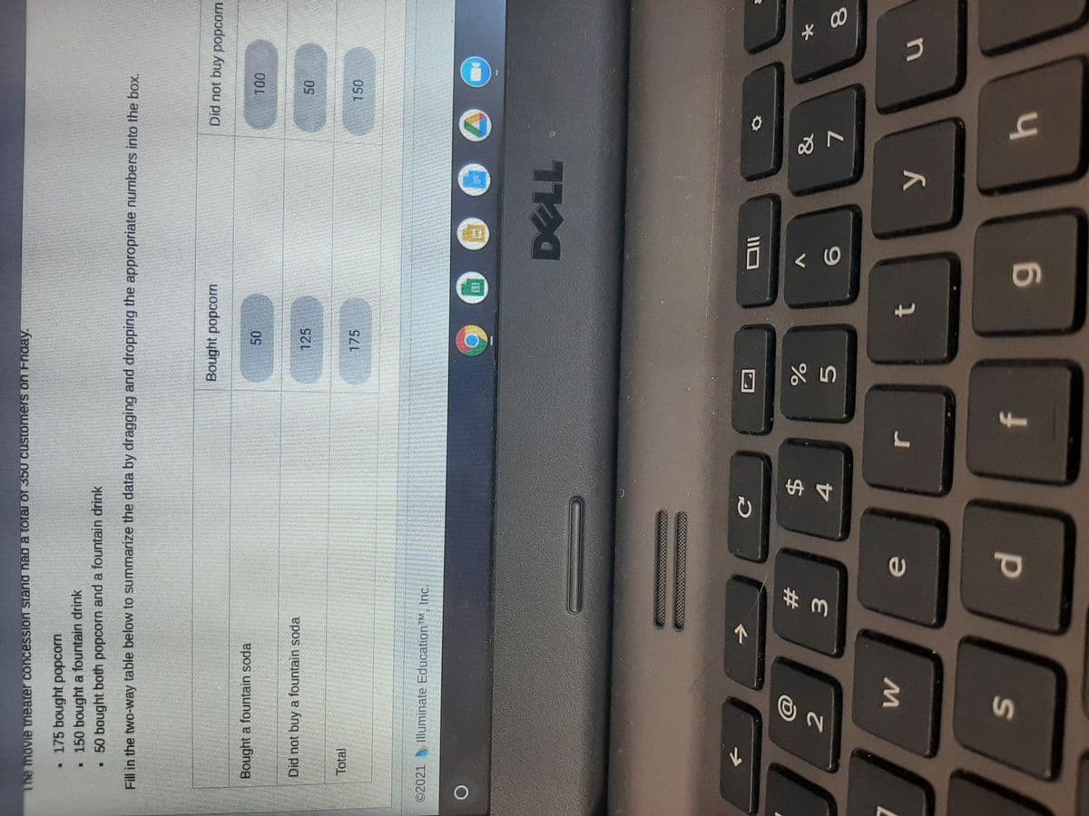 50
dl
The movie theater concession stand nad a total of 350 customers on Friday.
.175 bought popcorn
• 150 bought a fountain drink
• 50 bought both popcorn and a fountain drink
Fill in the two-way table below to summarize the data by dragging and dropping the appropriate numbers into the box,
Bought popcorn
Did not buy popcorn
Bought a fountain soda
00 L
Did not buy a fountain soda
125
Total
175
150
©2021
Illuminate Education™M, Inc.
23
&
%24
V
4.
7.
1.
