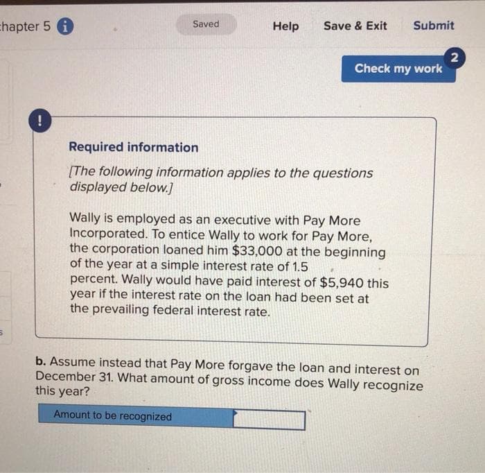 chapter 5 i
!
Saved
Help
Save & Exit Submit
Check my work
Required information
[The following information applies to the questions
displayed below.]
Wally is employed as an executive with Pay More
Incorporated. To entice Wally to work for Pay More,
the corporation loaned him $33,000 at the beginning
of the year at a simple interest rate of 1.5
percent. Wally would have paid interest of $5,940 this
year if the interest rate on the loan had been set at
the prevailing federal interest rate.
b. Assume instead that Pay More forgave the loan and interest on
December 31. What amount of gross income does Wally recognize
this year?
Amount to be recognized
2