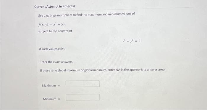 Current Attempt in Progress
Use Lagrange multipliers to find the maximum and minimum values of
f(x, y) = x² + 5y
subject to the constraint
if such values exist.
Enter the exact answers.
If there is no global maximum or global minimum, enter NA in the appropriate answer area.
Maximum =
x² - y² = 1₁
Minimum =