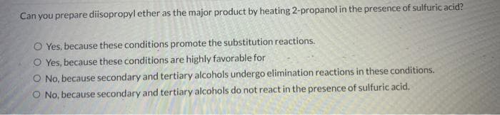 Can you prepare diisopropyl ether as the major product by heating 2-propanol in the presence of sulfuric acid?
O Yes, because these conditions promote the substitution reactions.
O Yes, because these conditions are highly favorable for
O No, because secondary and tertiary alcohols undergo elimination reactions in these conditions.
O No, because secondary and tertiary alcohols do not react in the presence of sulfuric acid.