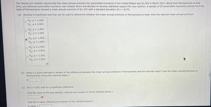 The Insure.com website reports that the mean annual premium for automobile insurance in the United States was $1,503 in March 2014. Being from Pennsylvania at that
time, you believed automobile insurance was cheaper there and decided to develop statistical support for your opinion. A sample of 25 automobile insurance policies from the
state of Pennsylvania showed a mean annual premium of $1,435 with a standard deviation of s= $170.
(a) Develop a hypothesis test that can be used to determine whether the mean annual premium in Pennsylvania is lower than the national mean annual premium.
O
H1,503
H1,503
O
He: >1,503
H₁1,503
Ho: 21,503
H: <1,503
Hos 1,503
H> 1,503
M¹ <1,503
M21,503
(b) What is a point estimate in doilers of the difference between the mean annual premium in Pennsylvania and the national mean? (Use the mean annual premium in
Pennsylvania minus the national mean.)
$
(c) At a 0.05, test for a significant difference.
Find the value of the test statistic. (Round your answer to three decimal places.)
x
Find the p-value. (Round your answer four decimal places)
Pvalve-
o