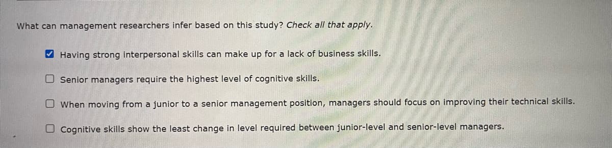 What can management researchers infer based on this study? Check all that apply.
✔Having strong interpersonal skills can make up for a lack of business skills.
Senior managers require the highest level of cognitive skills.
When moving from a junior to a senior management position, managers should focus on improving their technical skills.
Cognitive skills show the least change in level required between junior-level and senior-level managers.