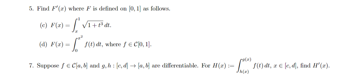 5. Find F' (x) where F is defined on [0, 1] as follows.
(с) F(*) —
V1+
t3 dt.
(d) F(x)
| f(t) dt, where ƒ € C[0, 1].
r9(x)
7. Suppose f E C[a, b] and g,h : [c, d] → [a, b] are differentiable. For H(x)
= f(t) dt, x E [e, d], find H'(x).
Jh(x)
